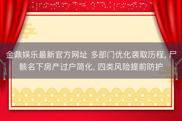 金鼎娱乐最新官方网址 多部门优化袭取历程， 尸骸名下房产过户简化， 四类风险提前防护