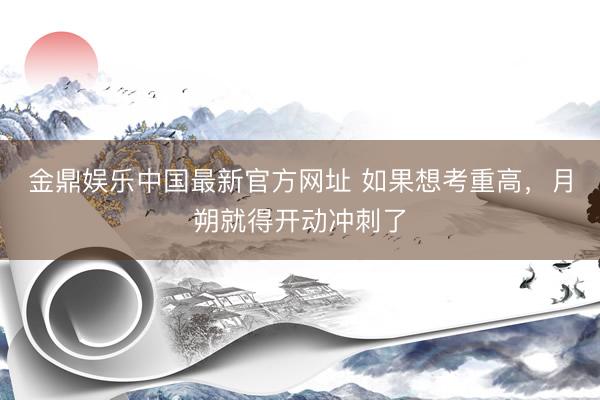 金鼎娱乐中国最新官方网址 如果想考重高，月朔就得开动冲刺了