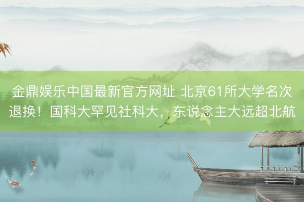 金鼎娱乐中国最新官方网址 北京61所大学名次退换！国科大罕见社科大，东说念主大远超北航