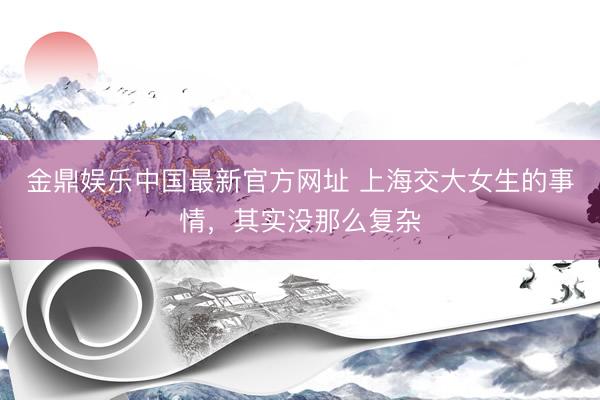 金鼎娱乐中国最新官方网址 上海交大女生的事情，其实没那么复杂