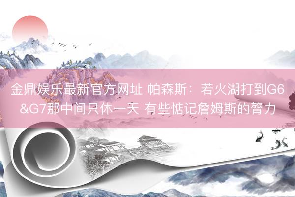 金鼎娱乐最新官方网址 帕森斯:若火湖打到G6&G7那中间只休一天 有些惦记詹姆斯的膂力