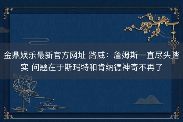 金鼎娱乐最新官方网址 路威：詹姆斯一直尽头踏实 问题在于斯玛特和肯纳德神奇不再了