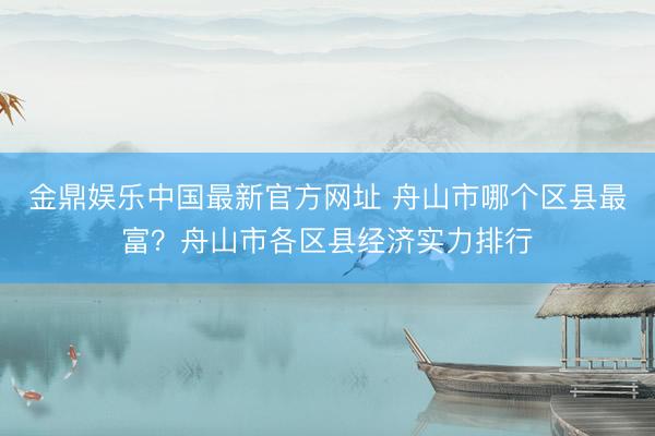 金鼎娱乐中国最新官方网址 舟山市哪个区县最富？舟山市各区县经济实力排行