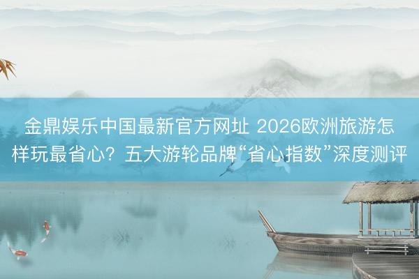 金鼎娱乐中国最新官方网址 2026欧洲旅游怎样玩最省心?五大游轮品牌“省心指数”深度测评
