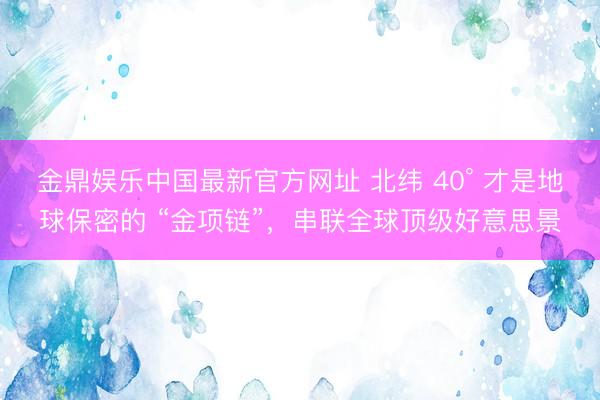 金鼎娱乐中国最新官方网址 北纬 40° 才是地球保密的 “金项链”，串联全球顶级好意思景