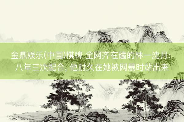 金鼎娱乐(中国)棋牌 全网齐在磕的林一沈月: 八年三次配合， 他耐久在她被网暴时站出来