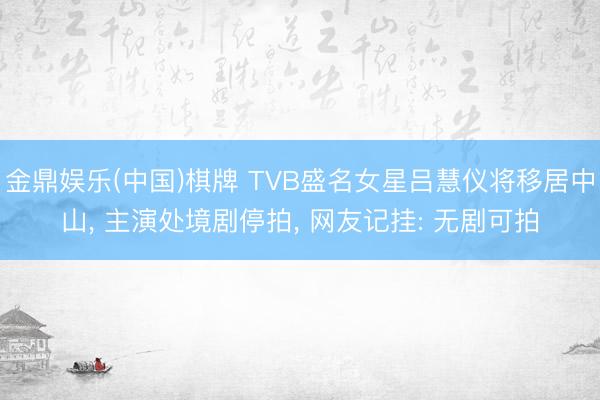 金鼎娱乐(中国)棋牌 TVB盛名女星吕慧仪将移居中山， 主演处境剧停拍， 网友记挂: 无剧可拍
