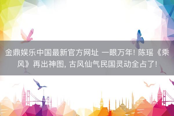 金鼎娱乐中国最新官方网址 一眼万年! 陈瑶《乘风》再出神图， 古风仙气民国灵动全占了!