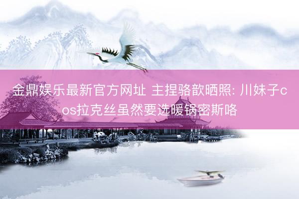 金鼎娱乐最新官方网址 主捏骆歆晒照: 川妹子cos拉克丝虽然要选暖锅密斯咯