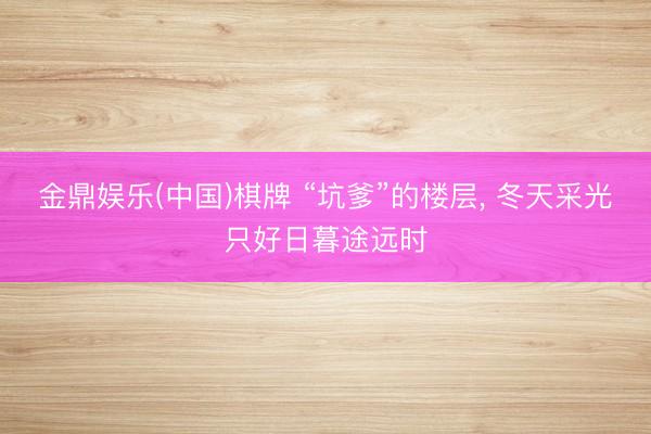 金鼎娱乐(中国)棋牌 “坑爹”的楼层, 冬天采光只好日暮途远时