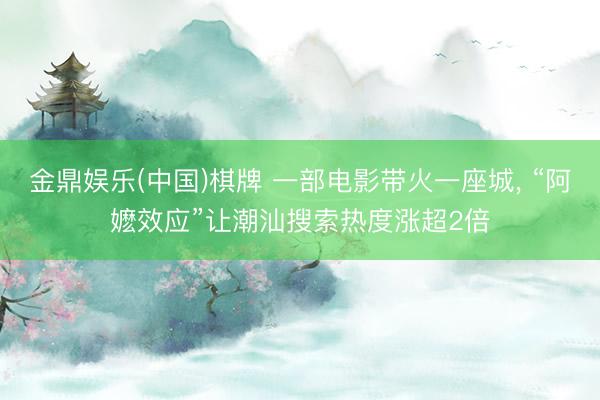 金鼎娱乐(中国)棋牌 一部电影带火一座城， “阿嬷效应”让潮汕搜索热度涨超2倍