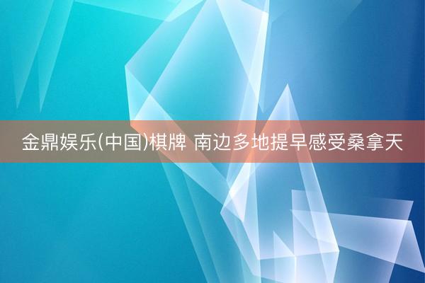 金鼎娱乐(中国)棋牌 南边多地提早感受桑拿天