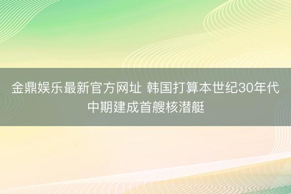 金鼎娱乐最新官方网址 韩国打算本世纪30年代中期建成首艘核潜艇