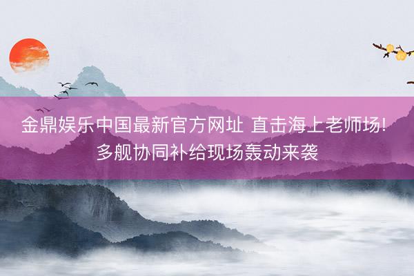 金鼎娱乐中国最新官方网址 直击海上老师场! 多舰协同补给现场轰动来袭