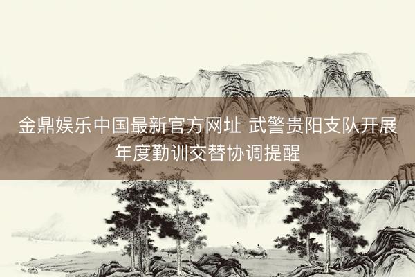 金鼎娱乐中国最新官方网址 武警贵阳支队开展年度勤训交替协调提醒