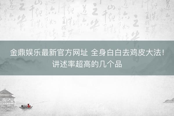 金鼎娱乐最新官方网址 全身白白去鸡皮大法！讲述率超高的几个品