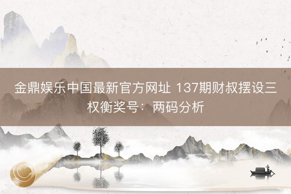 金鼎娱乐中国最新官方网址 137期财叔摆设三权衡奖号：两码分析