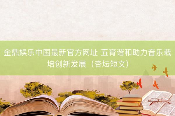 金鼎娱乐中国最新官方网址 五育谐和助力音乐栽培创新发展（杏坛短文）