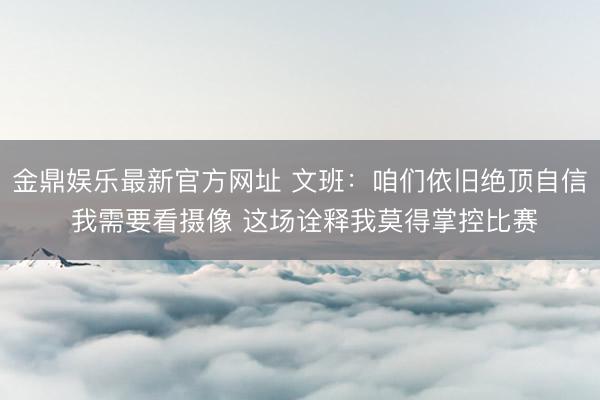 金鼎娱乐最新官方网址 文班:咱们依旧绝顶自信 我需要看摄像 这场诠释我莫得掌控比赛