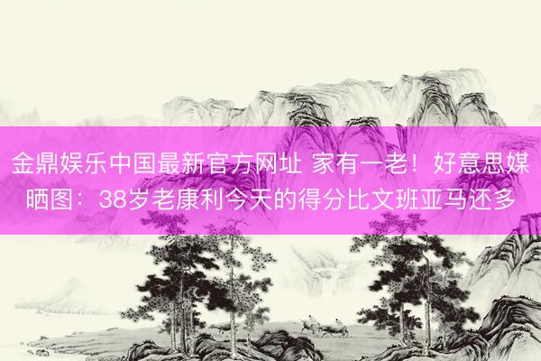 金鼎娱乐中国最新官方网址 家有一老！好意思媒晒图：38岁老康利今天的得分比文班亚马还多