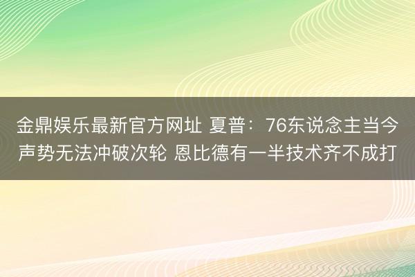 金鼎娱乐最新官方网址 夏普：76东说念主当今声势无法冲破次轮 恩比德有一半技术齐不成打