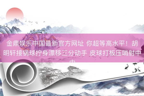 金鼎娱乐中国最新官方网址 你超等高水平！胡明轩接锅球拧身漂移三分动手 皮球打板压哨射中