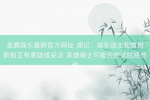 金鼎娱乐最新官方网址 湖记：湖东谈主和詹姆斯相互有意陆续妥洽 英雄骑士可能会尝试眩惑他