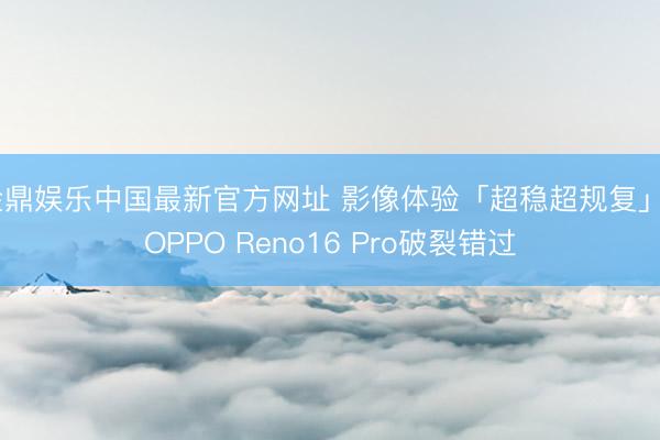 金鼎娱乐中国最新官方网址 影像体验「超稳超规复」， OPPO Reno16 Pro破裂错过