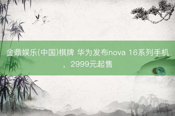 金鼎娱乐(中国)棋牌 华为发布nova 16系列手机，2999元起售