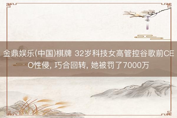 金鼎娱乐(中国)棋牌 32岁科技女高管控谷歌前CEO性侵， 巧合回转， 她被罚了7000万