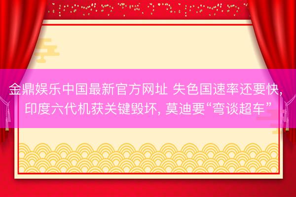 金鼎娱乐中国最新官方网址 失色国速率还要快， 印度六代机获关键毁坏， 莫迪要“弯谈超车”