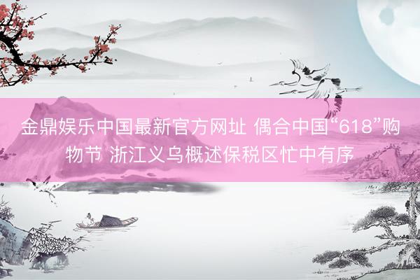 金鼎娱乐中国最新官方网址 偶合中国“618”购物节 浙江义乌概述保税区忙中有序