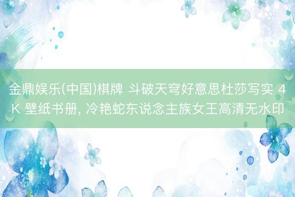 金鼎娱乐(中国)棋牌 斗破天穹好意思杜莎写实 4K 壁纸书册， 冷艳蛇东说念主族女王高清无水印