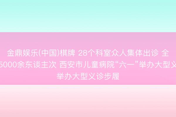 金鼎娱乐(中国)棋牌 28个科室众人集体出诊 全天义诊5000余东谈主次 西安市儿童病院“六一”举办大型义诊步履