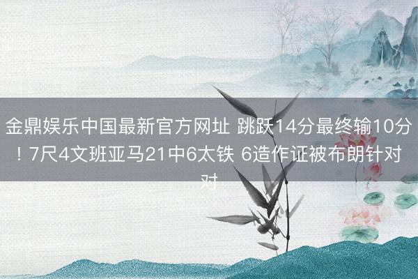 金鼎娱乐中国最新官方网址 跳跃14分最终输10分! 7尺4文班亚马21中6太铁 6造作证被布朗针对