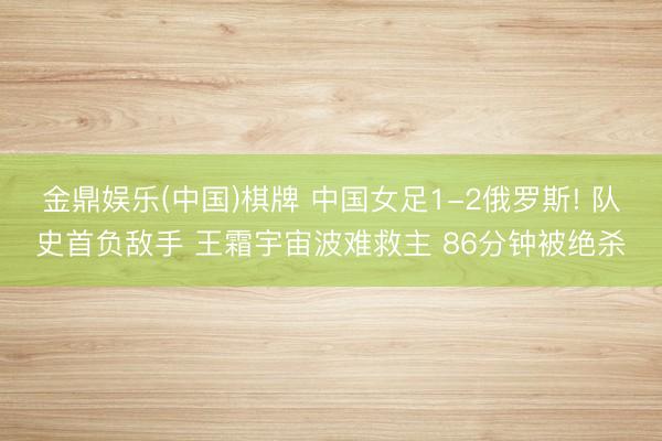 金鼎娱乐(中国)棋牌 中国女足1-2俄罗斯! 队史首负敌手 王霜宇宙波难救主 86分钟被绝杀