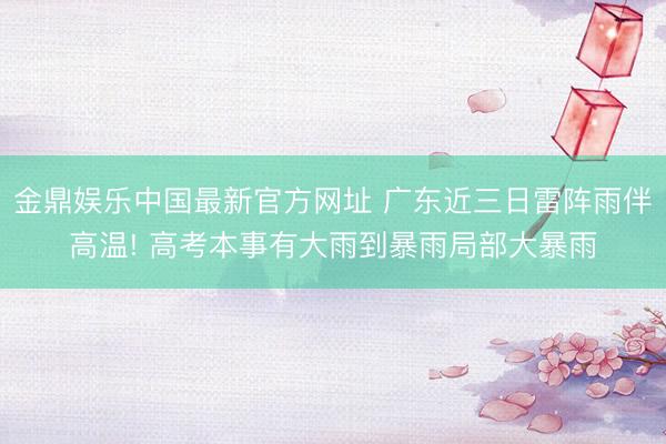 金鼎娱乐中国最新官方网址 广东近三日雷阵雨伴高温! 高考本事有大雨到暴雨局部大暴雨