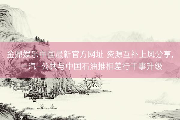 金鼎娱乐中国最新官方网址 资源互补上风分享， 一汽-公共与中国石油推相差行干事升级