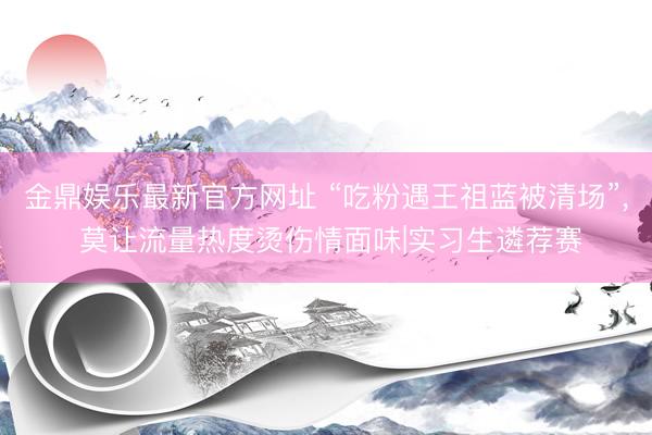 金鼎娱乐最新官方网址 “吃粉遇王祖蓝被清场”, 莫让流量热度烫伤情面味|实习生遴荐赛