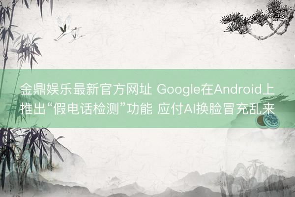 金鼎娱乐最新官方网址 Google在Android上推出“假电话检测”功能 应付AI换脸冒充乱来