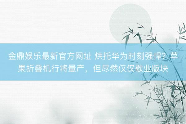 金鼎娱乐最新官方网址 烘托华为时刻强悍?苹果折叠机行将量产,但尽然仅仅歇业版块