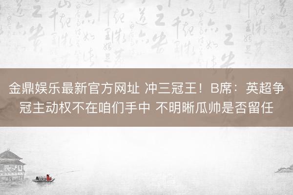 金鼎娱乐最新官方网址 冲三冠王！B席：英超争冠主动权不在咱们手中 不明晰瓜帅是否留任