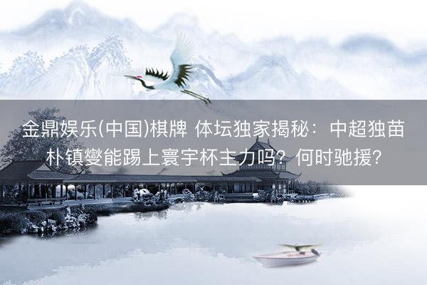 金鼎娱乐(中国)棋牌 体坛独家揭秘：中超独苗朴镇燮能踢上寰宇杯主力吗？何时驰援？