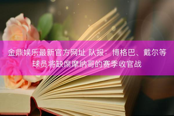 金鼎娱乐最新官方网址 队报：博格巴、戴尔等球员将缺席摩纳哥的赛季收官战