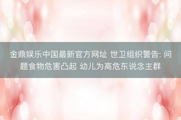 金鼎娱乐中国最新官方网址 世卫组织警告: 问题食物危害凸起 幼儿为高危东说念主群