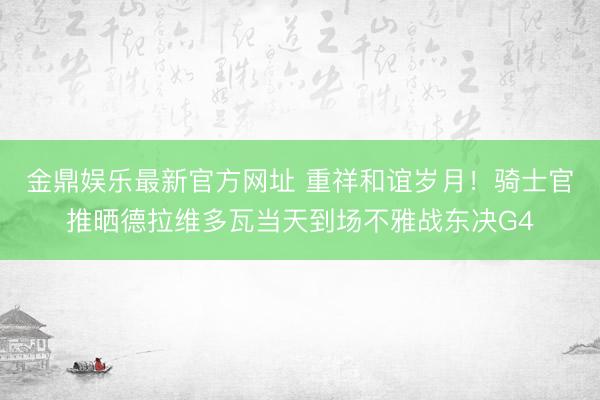 金鼎娱乐最新官方网址 重祥和谊岁月！骑士官推晒德拉维多瓦当天到场不雅战东决G4