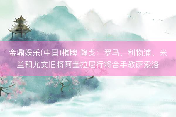 金鼎娱乐(中国)棋牌 隆戈：罗马、利物浦、米兰和尤文旧将阿奎拉尼行将合手教萨索洛