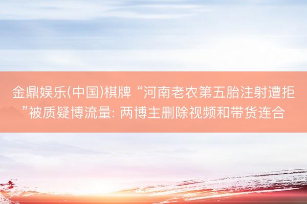 金鼎娱乐(中国)棋牌 “河南老农第五胎注射遭拒”被质疑博流量: 两博主删除视频和带货连合
