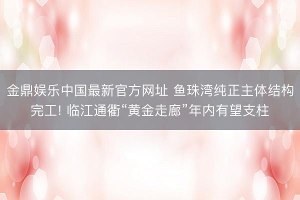金鼎娱乐中国最新官方网址 鱼珠湾纯正主体结构完工! 临江通衢“黄金走廊”年内有望支柱