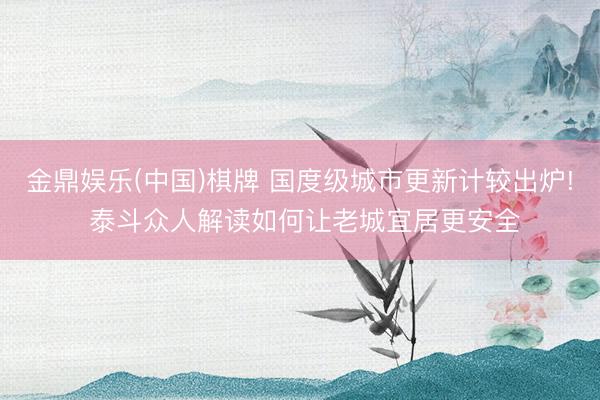 金鼎娱乐(中国)棋牌 国度级城市更新计较出炉! 泰斗众人解读如何让老城宜居更安全